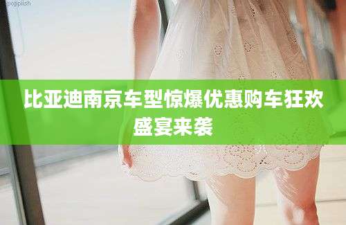 比亚迪南京车型惊爆优惠购车狂欢盛宴来袭