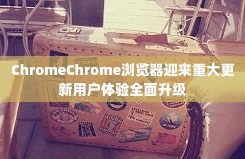 ChromeChrome浏览器迎来重大更新用户体验全面升级