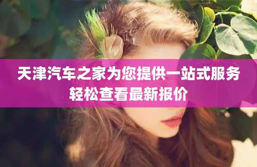 天津汽车之家为您提供一站式服务轻松查看最新报价
