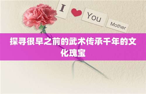 探寻很早之前的武术传承千年的文化瑰宝