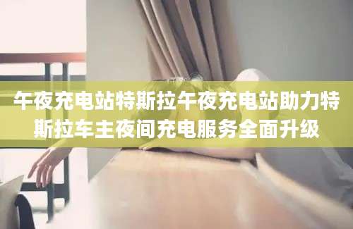 午夜充电站特斯拉午夜充电站助力特斯拉车主夜间充电服务全面升级