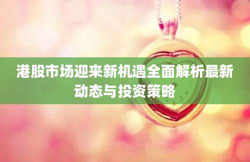 港股市场迎来新机遇全面解析最新动态与投资策略