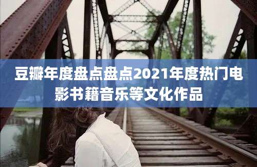 豆瓣年度盘点盘点2021年度热门电影书籍音乐等文化作品