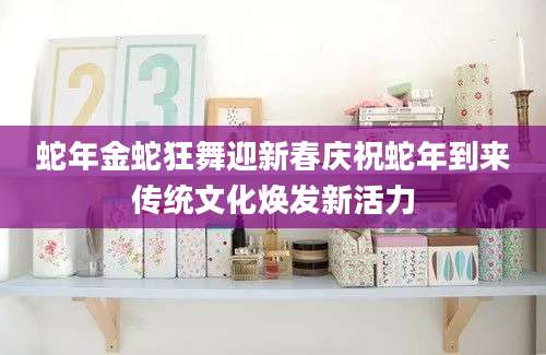 蛇年金蛇狂舞迎新春庆祝蛇年到来传统文化焕发新活力