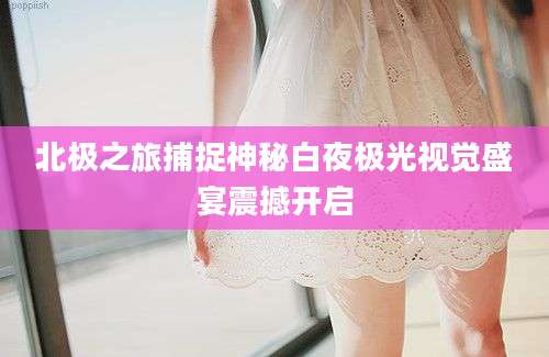北极之旅捕捉神秘白夜极光视觉盛宴震撼开启