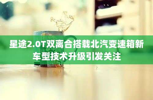 星途2.0T双离合搭载北汽变速箱新车型技术升级引发关注