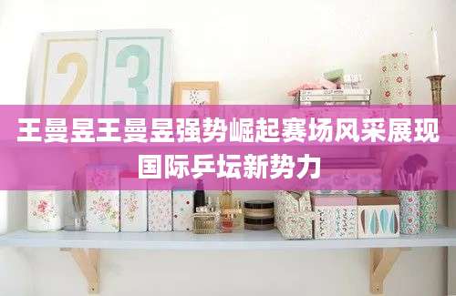 王曼昱王曼昱强势崛起赛场风采展现国际乒坛新势力