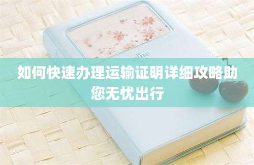 如何快速办理运输证明详细攻略助您无忧出行