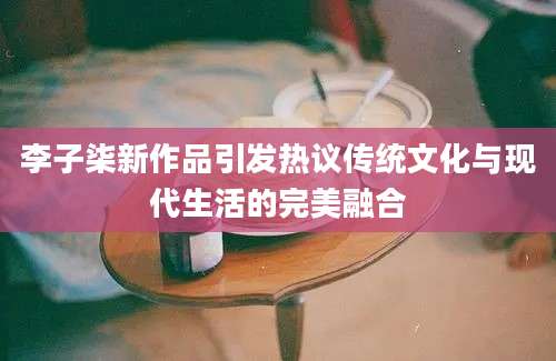 李子柒新作品引发热议传统文化与现代生活的完美融合