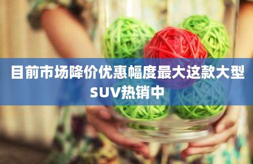 目前市场降价优惠幅度最大这款大型SUV热销中