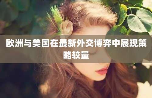 欧洲与美国在最新外交博弈中展现策略较量