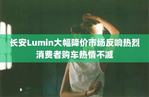 长安Lumin大幅降价市场反响热烈消费者购车热情不减