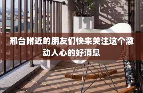 邢台附近的朋友们快来关注这个激动人心的好消息