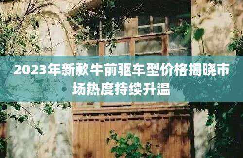 2023年新款牛前驱车型价格揭晓市场热度持续升温