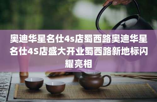 奥迪华星名仕4s店蜀西路奥迪华星名仕4S店盛大开业蜀西路新地标闪耀亮相