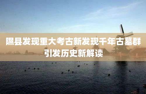 隰县发现重大考古新发现千年古墓群引发历史新解读