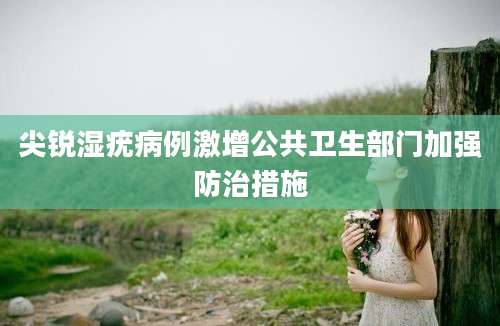 尖锐湿疣病例激增公共卫生部门加强防治措施
