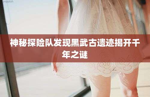 神秘探险队发现黑武古遗迹揭开千年之谜