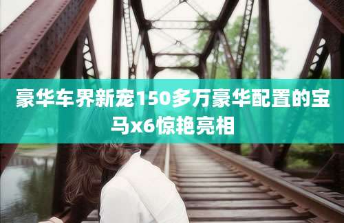 豪华车界新宠150多万豪华配置的宝马x6惊艳亮相