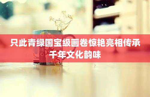 只此青绿国宝级画卷惊艳亮相传承千年文化韵味