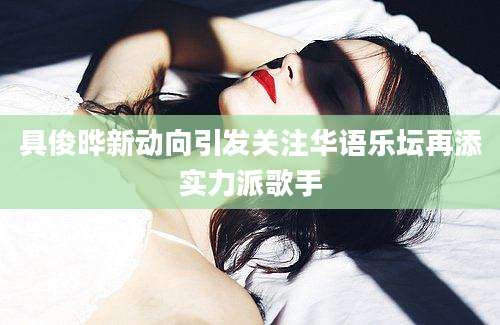 具俊晔新动向引发关注华语乐坛再添实力派歌手