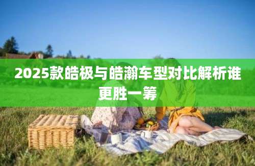2025款皓极与皓瀚车型对比解析谁更胜一筹