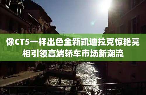 像CT5一样出色全新凯迪拉克惊艳亮相引领高端轿车市场新潮流