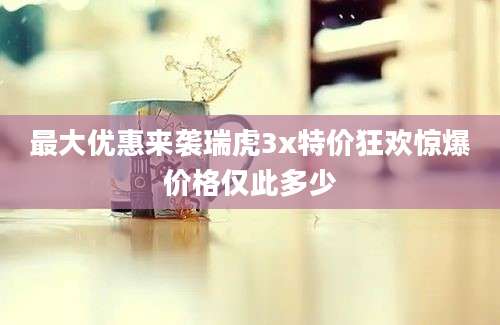 最大优惠来袭瑞虎3x特价狂欢惊爆价格仅此多少