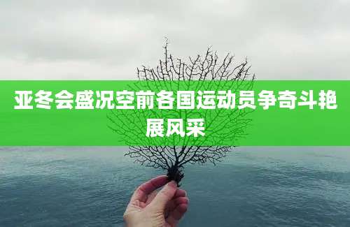 亚冬会盛况空前各国运动员争奇斗艳展风采