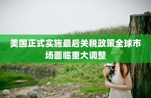 美国正式实施最后关税政策全球市场面临重大调整