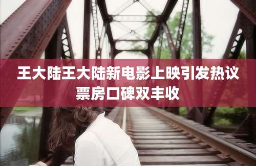 王大陆王大陆新电影上映引发热议票房口碑双丰收