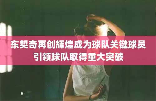 东契奇再创辉煌成为球队关键球员引领球队取得重大突破