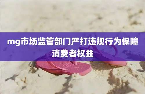 mg市场监管部门严打违规行为保障消费者权益