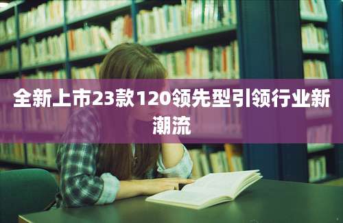 全新上市23款120领先型引领行业新潮流