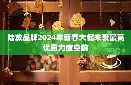 陆放品牌2024年新春大促来袭最高优惠力度空前