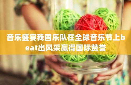 音乐盛宴我国乐队在全球音乐节上beat出风采赢得国际赞誉
