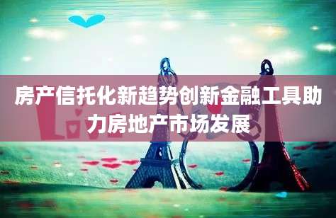 房产信托化新趋势创新金融工具助力房地产市场发展