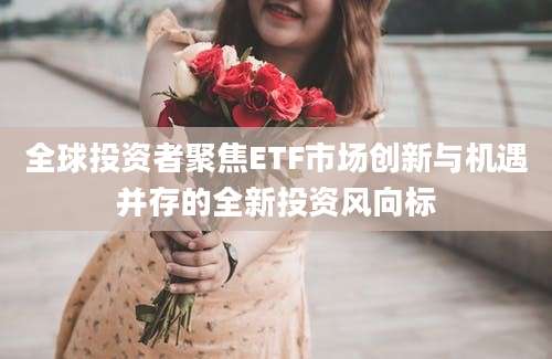 全球投资者聚焦ETF市场创新与机遇并存的全新投资风向标
