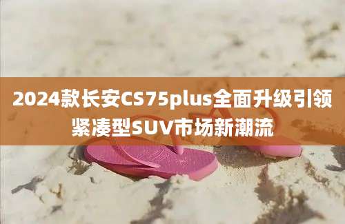 2024款长安CS75plus全面升级引领紧凑型SUV市场新潮流