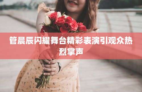 管晨辰闪耀舞台精彩表演引观众热烈掌声