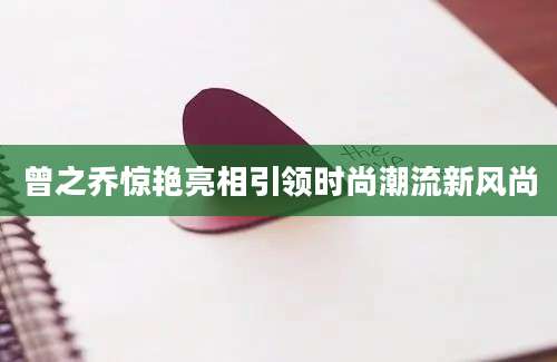 曾之乔惊艳亮相引领时尚潮流新风尚