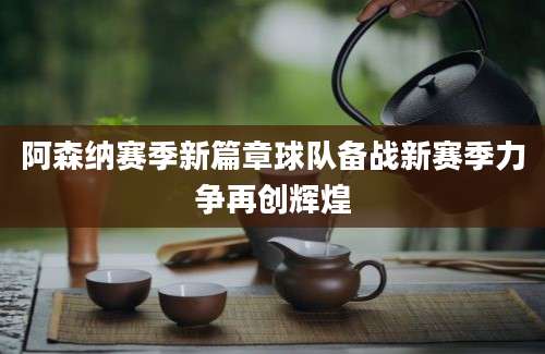 阿森纳赛季新篇章球队备战新赛季力争再创辉煌