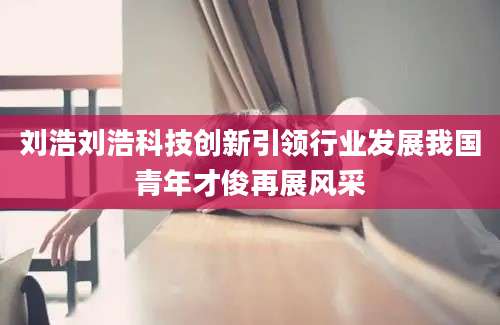 刘浩刘浩科技创新引领行业发展我国青年才俊再展风采