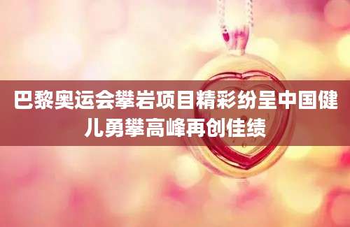 巴黎奥运会攀岩项目精彩纷呈中国健儿勇攀高峰再创佳绩
