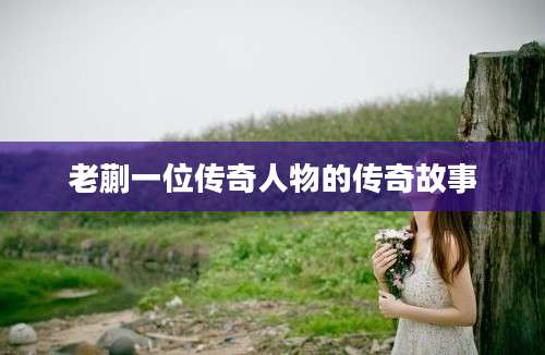 老蒯一位传奇人物的传奇故事