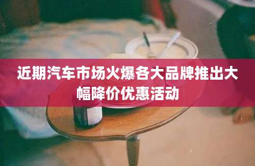 近期汽车市场火爆各大品牌推出大幅降价优惠活动