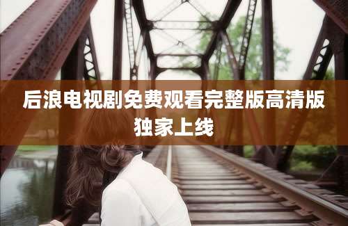 后浪电视剧免费观看完整版高清版独家上线