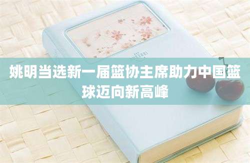 姚明当选新一届篮协主席助力中国篮球迈向新高峰