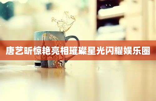 唐艺昕惊艳亮相璀璨星光闪耀娱乐圈