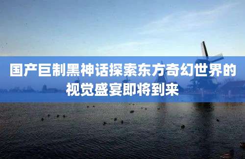 国产巨制黑神话探索东方奇幻世界的视觉盛宴即将到来